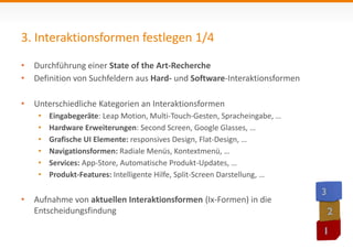 3. Interaktionsformen festlegen 1/4 
• Durchführung einer State of the Art-Recherche 
• Definition von Suchfeldern aus Hard- und Software-Interaktionsformen 
• Unterschiedliche Kategorien an Interaktionsformen 
• Eingabegeräte: Leap Motion, Multi-Touch-Gesten, Spracheingabe, … 
• Hardware Erweiterungen: Second Screen, Google Glasses, … 
• Grafische UI Elemente: responsives Design, Flat-Design, … 
• Navigationsformen: Radiale Menüs, Kontextmenü, … 
• Services: App-Store, Automatische Produkt-Updates, … 
• Produkt-Features: Intelligente Hilfe, Split-Screen Darstellung, … 
• Aufnahme von aktuellen Interaktionsformen (Ix-Formen) in die 
Entscheidungsfindung 
 