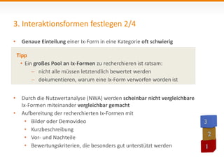 3. Interaktionsformen festlegen 2/4 
• Genaue Einteilung einer Ix-Form in eine Kategorie oft schwierig 
Tipp 
• Ein großes Pool an Ix-Formen zu recherchieren ist ratsam: 
 nicht alle müssen letztendlich bewertet werden 
 dokumentieren, warum eine Ix-Form verworfen worden ist 
• Durch die Nutzwertanalyse (NWA) werden scheinbar nicht vergleichbare 
Ix-Formen miteinander vergleichbar gemacht 
• Aufbereitung der recherchierten Ix-Formen mit 
• Bilder oder Demovideo 
• Kurzbeschreibung 
• Vor- und Nachteile 
• Bewertungskriterien, die besonders gut unterstützt werden 
 