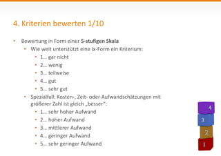 4. Kriterien bewerten 1/10 
• Bewertung in Form einer 5-stufigen Skala 
• Wie weit unterstützt eine Ix-Form ein Kriterium: 
• 1… gar nicht 
• 2… wenig 
• 3… teilweise 
• 4… gut 
• 5… sehr gut 
• Spezialfall: Kosten-, Zeit- oder Aufwandschätzungen mit 
größerer Zahl ist gleich „besser“: 
• 1… sehr hoher Aufwand 
• 2… hoher Aufwand 
• 3… mittlerer Aufwand 
• 4… geringer Aufwand 
• 5… sehr geringer Aufwand 
 