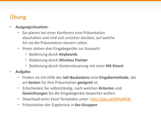 Übung 
• Ausgangssituation: 
• Sie planen bei einer Konferenz eine Präsentation 
abzuhalten und sind sich unsicher darüber, auf welche 
Art sie die Präsentation steuern sollen. 
• Ihnen stehen drei Eingabegeräte zur Auswahl: 
• Bedienung durch Keyboards 
• Bedienung durch Wireless Pointer 
• Bedienung durch Gestensteuerung mit einer MS Kinect 
• Aufgabe: 
• Finden sie mit Hilfe des IxD-Baukastens eine Eingabemethode, die 
am besten für Ihre Präsentation geeignet ist. 
• Entscheiden Sie selbstständig, nach welchen Kriterien und 
Gewichtungen Sie die Eingabegeräte bewerten wollen. 
• Download eines Excel-Templates unter: http://goo.gl/dMyMkW 
• Präsentation der Ergebnisse in 6er-Gruppen 
 