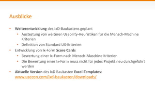 Ausblicke 
• Weiterentwicklung des IxD-Baukastens geplant 
• Austestung von weiteren Usability-Heuristiken für die Mensch-Machine 
Kriterien 
• Definition von Standard UX-Kriterien 
• Entwicklung von Ix-Form Score Cards 
• Bewertung einer Ix-Form nach Mensch-Maschine Kriterien 
• Die Bewertung einer Ix-Form muss nicht für jedes Projekt neu durchgeführt 
werden 
• Aktuelle Version des IxD Baukasten Excel-Templates: 
www.usecon.com/ixd-baukasten/downloads/ 
 