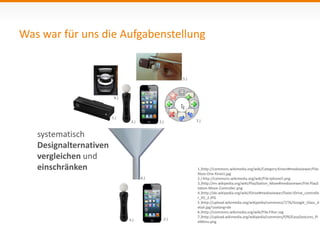 Was war für uns die Aufgabenstellung 
systematisch 
Designalternativen 
vergleichen und 
einschränken 
1.)http://commons.wikimedia.org/wiki/Category:Kinect#mediaviewer/File: 
Xbox-One-Kinect.jpg 
2.) http://commons.wikimedia.org/wiki/File:Iphone5.png 
3.)http://en.wikipedia.org/wiki/PlayStation_Move#mediaviewer/File:PlayS 
tation-Move-Controller.png 
4.)http://de.wikipedia.org/wiki/IDrive#mediaviewer/Datei:IDrive_controlle 
r_X5_2.JPG 
5.)http://upload.wikimedia.org/wikipedia/commons/7/76/Google_Glass_d 
etail.jpg?uselang=de 
6.)http://commons.wikimedia.org/wiki/File:Filter.svg 
7.)http://upload.wikimedia.org/wikipedia/commons/f/f6/EasyGestures_Pi 
eMenu.png 
1.) 
3.) 2.) 
4.) 
5.) 
6.) 
7.) 
3.) 2.) 
 