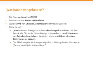 Was haben wir gefunden? 
• Die Nutzwertanalyse (NWA) 
• Stammt aus der Konstruktionslehre 
• Wurde 1971 von Christof Zangmeister erstmals vorgestellt 
• Diese besagt: 
• „Analyse einer Menge komplexer Handlungsalternativen mit dem 
Zweck, die Elemente dieser Menge entsprechend den Präferenzen 
des Entscheidungsträgers bezüglich eines multidimensionalen 
Zielsystems zu ordnen. 
• Die Abbildung der Ordnung erfolgt durch die Angabe der Nutzwerte 
(Gesamtwerte) der Alternativen.“ 
 