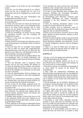 7 Denn gesegnet ist der Wald, aus dem Gerechtigkeit
kommt.
8 Aber das, was mit Händen gemacht ist, ist verflucht,
ebenso wie der, der es gemacht hat: Er, weil er es
gemacht hat; und weil es vergänglich war, wurde es Gott
genannt.
9 Denn der Gottlose und seine Gottlosigkeit sind
gleichermaßen hasserfüllt vor Gott.
10 Denn das, was gemacht wird, wird mit dem bestraft,
der es gemacht hat.
11 Darum wird auch über die Götzen der Heiden eine
Heimsuchung kommen; denn in der Schöpfung Gottes
sind sie zu einem Gräuel geworden und zu einem
Ärgernis für die Seelen der Menschen und zu einer
Schlinge für die Füße der Unverständigen.
12 Denn die Erschaffung von Götzen war der Anfang
der geistlichen Unzucht, und ihre Erfindung die
Verderbnis des Lebens.
13 Denn sie waren nicht von Anfang an und werden
auch nicht ewig sein.
14 Denn durch den eitlen Ruhm der Menschen sind sie
in die Welt gekommen, und deshalb werden sie bald ein
Ende haben.
15 Denn ein Vater, der von vorzeitiger Trauer geplagt
war und ein Bild von seinem bald weggenommenen
Kind gemacht hatte, ehrte ihn jetzt wie einen Gott, der
damals ein toter Mann war, und überbrachte denen, die
ihm unterstanden, Zeremonien und Opfer.
16 So wurde im Laufe der Zeit ein gottloser Brauch, der
sich durchgesetzt hatte, als Gesetz beibehalten, und
geschnitzte Bilder wurden durch die Gebote der Könige
verehrt.
17 Wen die Menschen nicht in Gegenwart ehren
konnten, weil sie weit weg wohnten, den nahmen sie
von ferne die Fälschung seines Antlitzes und machten
ein deutliches Bild von dem König, den sie ehrten, um
ihm durch ihre Kühnheit zu schmeicheln war abwesend,
als wäre er anwesend.
18 Auch der außerordentliche Fleiß des Künstlers trug
dazu bei, die Unwissenden zu noch mehr Aberglauben
zu verleiten.
19 Denn er war vielleicht bereit, jemandem zu gefallen,
der Autorität hatte, und setzte sein ganzes Können ein,
um den Anschein der besten Mode zu erwecken.
20 Und so hielt ihn die Menge, angelockt durch die
Gnade des Werkes, nun für einen Gott, der kurz zuvor
nur geehrt wurde.
21 Und dies war eine Gelegenheit, die Welt zu täuschen:
Denn Menschen, die entweder dem Unglück oder der
Tyrannei dienten, schrieben Steinen und Stöcken den
unaussprechlichen Namen zu.
22 Darüber hinaus genügte es ihnen nicht, dass sie sich
in der Erkenntnis Gottes irrten; aber während sie im
großen Krieg der Unwissenheit lebten, nannten sie diese
so großen Plagen Frieden.
23 Denn während sie ihre Kinder als Opfergaben töteten
oder geheime Zeremonien abhielten oder seltsame Riten
erzählten;
24 Sie bewahrten ihr Leben und ihre Ehe nicht länger
unbefleckt; aber entweder tötete einer den anderen auf
Verräterisch oder betrübte ihn durch Ehebruch.
25 So dass in allen Menschen ohne Ausnahme Blut,
Totschlag, Diebstahl und Verstellung, Korruption,
Untreue, Aufruhr und Meineid herrschten,
26 Beunruhigung guter Menschen, Vergessen guter
Wendungen, Befleckung der Seelen, Artwechsel,
Unordnung in der Ehe, Ehebruch und schamlose
Unreinheit.
27 Denn die Anbetung unbenannter Götzen ist der
Anfang, die Ursache und das Ende allen Übels.
28 Denn entweder sind sie wahnsinnig, wenn sie
fröhlich sind, oder sie prophezeien Lügen, oder sie leben
ungerecht, oder sie schwören leichtfertig.
29 Denn weil sie auf Götzen vertrauen, die kein Leben
haben; Obwohl sie falsch schwören, scheinen sie doch
nicht verletzt zu sein.
30 Doch aus beiden Gründen werden sie gerecht bestraft:
einerseits, weil sie nicht gut von Gott dachten und den
Götzen Beachtung schenkten, und andererseits, weil sie
zu Unrecht betrügerisch schworen und die Heiligkeit
verachteten.
31 Denn es ist nicht die Macht derer, bei denen sie
schwören, sondern die gerechte Rache der Sünder, die
immer die Sünde der Gottlosen bestraft.
KAPITEL 15
1 Du aber, o Gott, bist gnädig und wahrhaftig, geduldig
und in Barmherzigkeit, der alles ordnet,
2 Denn wenn wir sündigen, gehören wir dir, da wir
deine Macht kennen; aber wir werden nicht sündigen, da
wir wissen, dass wir zu deinen zählen.
3 Denn dich zu kennen ist vollkommene Gerechtigkeit;
ja, deine Macht zu kennen ist die Wurzel der
Unsterblichkeit.
4 Denn weder die schelmischen Erfindungen der
Menschen haben uns getäuscht, noch ein mit mancherlei
Farben beflecktes Bild, die fruchtlose Arbeit des Malers;
5 Sein Anblick verleitet Narren dazu, danach zu lüstern,
und so begehren sie die Gestalt eines toten Bildes, das
keinen Atem hat.
6 Sowohl diejenigen, die sie herstellen, diejenigen, die
sie begehren, als auch diejenigen, die sie anbeten, lieben
böse Dinge und sind würdig, auf solche Dinge zu
vertrauen.
7 Denn der Töpfer, der weiche Erde härtet, formt mit
viel Mühe jedes Gefäß für unseren Dienst; ja, aus
demselben Ton macht er sowohl die Gefäße, die für
reine Zwecke dienen, als auch alle, die dem Gegenteil
dienen: aber was ist Über die Verwendung beider Arten
ist der Töpfer selbst der Richter.
8 Und indem er seine Arbeit schändlich anwendet,
erschafft er einen eitlen Gott aus demselben Ton, der
kurz zuvor selbst aus Erde gemacht war, und kehrt nach
kurzer Zeit zu demselben zurück, wenn sein Leben, das
ihm geliehen wurde, sein wird gefordert.
9 Dennoch ist er darauf bedacht, nicht viel Arbeit zu
haben oder dass sein Leben kurz ist, sondern er strebt
 