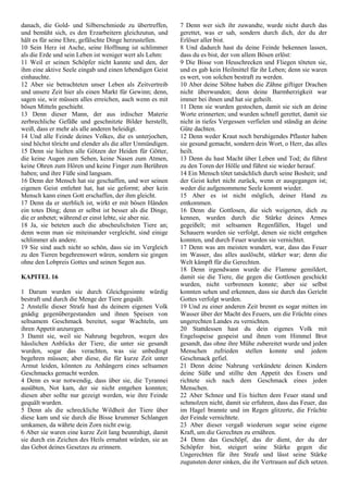 danach, die Gold- und Silberschmiede zu übertreffen,
und bemüht sich, es den Erzarbeitern gleichzutun, und
hält es für seine Ehre, gefälschte Dinge herzustellen.
10 Sein Herz ist Asche, seine Hoffnung ist schlimmer
als die Erde und sein Leben ist weniger wert als Lehm:
11 Weil er seinen Schöpfer nicht kannte und den, der
ihm eine aktive Seele eingab und einen lebendigen Geist
einhauchte.
12 Aber sie betrachteten unser Leben als Zeitvertreib
und unsere Zeit hier als einen Markt für Gewinn; denn,
sagen sie, wir müssen alles erreichen, auch wenn es mit
bösen Mitteln geschieht.
13 Denn dieser Mann, der aus irdischer Materie
zerbrechliche Gefäße und geschnitzte Bilder herstellt,
weiß, dass er mehr als alle anderen beleidigt.
14 Und alle Feinde deines Volkes, die es unterjochen,
sind höchst töricht und elender als die aller Unmündigen.
15 Denn sie hielten alle Götzen der Heiden für Götter,
die keine Augen zum Sehen, keine Nasen zum Atmen,
keine Ohren zum Hören und keine Finger zum Berühren
haben; und ihre Füße sind langsam.
16 Denn der Mensch hat sie geschaffen, und wer seinen
eigenen Geist entlehnt hat, hat sie geformt; aber kein
Mensch kann einen Gott erschaffen, der ihm gleicht.
17 Denn da er sterblich ist, wirkt er mit bösen Händen
ein totes Ding; denn er selbst ist besser als die Dinge,
die er anbetet; während er einst lebte, sie aber nie.
18 Ja, sie beteten auch die abscheulichsten Tiere an;
denn wenn man sie miteinander vergleicht, sind einige
schlimmer als andere.
19 Sie sind auch nicht so schön, dass sie im Vergleich
zu den Tieren begehrenswert wären, sondern sie gingen
ohne den Lobpreis Gottes und seinen Segen aus.
KAPITEL 16
1 Darum wurden sie durch Gleichgesinnte würdig
bestraft und durch die Menge der Tiere gequält.
2 Anstelle dieser Strafe hast du deinem eigenen Volk
gnädig gegenübergestanden und ihnen Speisen von
seltsamem Geschmack bereitet, sogar Wachteln, um
ihren Appetit anzuregen.
3 Damit sie, weil sie Nahrung begehren, wegen des
hässlichen Anblicks der Tiere, die unter sie gesandt
wurden, sogar das verachten, was sie unbedingt
begehren müssen; aber diese, die für kurze Zeit unter
Armut leiden, könnten zu Anhängern eines seltsamen
Geschmacks gemacht werden.
4 Denn es war notwendig, dass über sie, die Tyrannei
ausübten, Not kam, der sie nicht entgehen konnten;
diesen aber sollte nur gezeigt werden, wie ihre Feinde
gequält wurden.
5 Denn als die schreckliche Wildheit der Tiere über
diese kam und sie durch die Bisse krummer Schlangen
umkamen, da währte dein Zorn nicht ewig.
6 Aber sie waren eine kurze Zeit lang beunruhigt, damit
sie durch ein Zeichen des Heils ermahnt würden, sie an
das Gebot deines Gesetzes zu erinnern.
7 Denn wer sich ihr zuwandte, wurde nicht durch das
gerettet, was er sah, sondern durch dich, der du der
Erlöser aller bist.
8 Und dadurch hast du deine Feinde bekennen lassen,
dass du es bist, der von allem Bösen erlöst:
9 Die Bisse von Heuschrecken und Fliegen töteten sie,
und es gab kein Heilmittel für ihr Leben; denn sie waren
es wert, von solchen bestraft zu werden.
10 Aber deine Söhne haben die Zähne giftiger Drachen
nicht überwunden; denn deine Barmherzigkeit war
immer bei ihnen und hat sie geheilt.
11 Denn sie wurden gestochen, damit sie sich an deine
Worte erinnerten; und wurden schnell gerettet, damit sie
nicht in tiefes Vergessen verfielen und ständig an deine
Güte dachten.
12 Denn weder Kraut noch beruhigendes Pflaster haben
sie gesund gemacht, sondern dein Wort, o Herr, das alles
heilt.
13 Denn du hast Macht über Leben und Tod; du führst
zu den Toren der Hölle und führst sie wieder herauf.
14 Ein Mensch tötet tatsächlich durch seine Bosheit; und
der Geist kehrt nicht zurück, wenn er ausgegangen ist;
weder die aufgenommene Seele kommt wieder.
15 Aber es ist nicht möglich, deiner Hand zu
entkommen.
16 Denn die Gottlosen, die sich weigerten, dich zu
kennen, wurden durch die Stärke deines Armes
gegeißelt; mit seltsamen Regenfällen, Hagel und
Schauern wurden sie verfolgt, denen sie nicht entgehen
konnten, und durch Feuer wurden sie vernichtet.
17 Denn was am meisten wundert, war, dass das Feuer
im Wasser, das alles auslöscht, stärker war; denn die
Welt kämpft für die Gerechten.
18 Denn irgendwann wurde die Flamme gemildert,
damit sie die Tiere, die gegen die Gottlosen geschickt
wurden, nicht verbrennen konnte; aber sie selbst
konnten sehen und erkennen, dass sie durch das Gericht
Gottes verfolgt wurden.
19 Und zu einer anderen Zeit brennt es sogar mitten im
Wasser über der Macht des Feuers, um die Früchte eines
ungerechten Landes zu vernichten.
20 Stattdessen hast du dein eigenes Volk mit
Engelsspeise gespeist und ihnen vom Himmel Brot
gesandt, das ohne ihre Mühe zubereitet wurde und jeden
Menschen zufrieden stellen konnte und jedem
Geschmack gefiel.
21 Denn deine Nahrung verkündete deinen Kindern
deine Süße und stillte den Appetit des Essers und
richtete sich nach dem Geschmack eines jeden
Menschen.
22 Aber Schnee und Eis hielten dem Feuer stand und
schmolzen nicht, damit sie erfuhren, dass das Feuer, das
im Hagel brannte und im Regen glitzerte, die Früchte
der Feinde vernichtete.
23 Aber dieser vergaß wiederum sogar seine eigene
Kraft, um die Gerechten zu ernähren.
24 Denn das Geschöpf, das dir dient, der du der
Schöpfer bist, steigert seine Stärke gegen die
Ungerechten für ihre Strafe und lässt seine Stärke
zugunsten derer sinken, die ihr Vertrauen auf dich setzen.
 