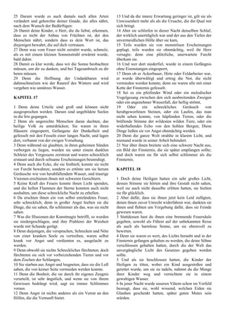25 Darum wurde es auch damals nach allen Arten
verändert und gehorchte deiner Gnade, die alles nährt,
nach dem Wunsch der Bedürftigen:
26 Damit deine Kinder, o Herr, die du liebst, erkennen,
dass es nicht der Anbau von Früchten ist, der den
Menschen nährt, sondern dass es dein Wort ist, das
diejenigen bewahrt, die auf dich vertrauen.
27 Denn was vom Feuer nicht zerstört wurde, schmolz,
als es mit einem kleinen Sonnenstrahl erwärmt wurde,
bald dahin:
28 Damit es klar werde, dass wir die Sonne beobachten
müssen, um dir zu danken, und bei Tagesanbruch zu dir
beten müssen.
29 Denn die Hoffnung der Undankbaren wird
dahinschmelzen wie der Raureif des Winters und wird
vergehen wie unnützes Wasser.
KAPITEL 17
1 Denn deine Urteile sind groß und können nicht
ausgesprochen werden. Darum sind ungebildete Seelen
in die Irre gegangen.
2 Denn als ungerechte Menschen daran dachten, das
heilige Volk zu unterdrücken; Sie waren in ihren
Häusern eingesperrt, Gefangene der Dunkelheit und
gefesselt mit den Fesseln einer langen Nacht, und lagen
dort, verbannt von der ewigen Vorsehung.
3 Denn während sie glaubten, in ihren geheimen Sünden
verborgen zu liegen, wurden sie unter einem dunklen
Schleier des Vergessens zerstreut und waren schrecklich
erstaunt und durch seltsame Erscheinungen beunruhigt.
4 Denn auch die Ecke, die sie festhielt, konnte sie nicht
vor Furcht bewahren; sondern es ertönte um sie herum
Geräusche wie von herabfallendem Wasser, und traurige
Visionen erschienen ihnen mit schweren Gesichtern.
5 Keine Kraft des Feuers konnte ihnen Licht spenden,
und die hellen Flammen der Sterne konnten auch nicht
aushalten, um diese schreckliche Nacht zu erhellen.
6 Da erschien ihnen ein von selbst entzündetes Feuer,
sehr schrecklich; denn in großer Angst hielten sie die
Dinge, die sie sahen, für schlimmer als das, was sie nicht
sahen.
7 Was die Illusionen der Kunstmagie betrifft, so wurden
sie niedergeschlagen, und ihre Prahlerei der Weisheit
wurde mit Schande gerügt.
8 Denn diejenigen, die versprachen, Schrecken und Nöte
von einer kranken Seele zu vertreiben, waren selbst
krank vor Angst und verdienten es, ausgelacht zu
werden.
9 Denn obwohl sie nichts Schreckliches fürchteten; doch
fürchteten sie sich vor vorbeiziehenden Tieren und vor
dem Zischen der Schlangen,
10 Sie starben aus Angst und leugneten, dass sie die Luft
sahen, die von keiner Seite vermieden werden konnte.
11 Denn die Bosheit, die sie durch ihr eigenes Zeugnis
verurteilt, ist sehr ängstlich, und wenn sie von ihrem
Gewissen bedrängt wird, sagt sie immer Schlimmes
voraus.
12 Denn Angst ist nichts anderes als ein Verrat an den
Hilfen, die die Vernunft bietet.
13 Und da die innere Erwartung geringer ist, gilt sie als
Unwissenheit mehr als als die Ursache, die die Qual mit
sich bringt.
14 Aber sie schliefen in dieser Nacht denselben Schlaf,
der wirklich unerträglich war und der aus den Tiefen der
unvermeidlichen Hölle über sie kam,
15 Teils wurden sie von monströsen Erscheinungen
geplagt, teils wurden sie ohnmächtig, weil ihr Herz
versagte; denn eine plötzliche, unerwartete Furcht
überkam sie.
16 Und wer dort niederfiel, wurde in einem Gefängnis
ohne Eisenstangen eingesperrt,
17 Denn ob er Ackerbauer, Hirte oder Feldarbeiter war,
er wurde überwältigt und ertrug die Not, die nicht
vermieden werden konnte; denn sie waren alle mit einer
Kette der Finsternis gefesselt.
18 Sei es ein pfeifender Wind oder ein melodischer
Vogelgesang zwischen den sich ausbreitenden Zweigen
oder ein angenehmer Wasserfall, der heftig strömt,
19 Oder ein schreckliches Geräusch von
herabgeworfenen Steinen, oder ein Laufen, das man
nicht sehen konnte, von hüpfenden Tieren, oder die
brüllende Stimme der wildesten wilden Tiere, oder ein
widerhallendes Echo von den hohlen Bergen; Diese
Dinge ließen sie vor Angst ohnmächtig werden.
20 Denn die ganze Welt strahlte in klarem Licht, und
niemand wurde in seiner Arbeit behindert.
21 Nur über ihnen breitete sich eine schwere Nacht aus,
ein Bild der Finsternis, die sie später empfangen sollte;
und doch waren sie für sich selbst schlimmer als die
Finsternis.
KAPITEL 18
1 Doch deine Heiligen hatten ein sehr großes Licht,
dessen Stimme sie hörten und ihre Gestalt nicht sahen,
weil sie auch nicht dasselbe erlitten hatten, sie hielten
sie für glücklich.
2 Aber dafür, dass sie ihnen jetzt kein Leid zufügten,
denen ihnen zuvor Unrecht widerfahren war, dankten sie
ihnen und flehten um Vergebung dafür, dass sie Feinde
gewesen waren.
3 Stattdessen hast du ihnen eine brennende Feuersäule
gegeben, sowohl als Führer auf der unbekannten Reise
als auch als harmlose Sonne, um sie ehrenvoll zu
bewirten.
4 Denn sie waren es wert, des Lichts beraubt und in der
Finsternis gefangen gehalten zu werden, die deine Söhne
verschlossen gehalten hatten, durch die der Welt das
unvergängliche Licht des Gesetzes gegeben werden
sollte.
5 Und als sie beschlossen hatten, die Kinder der
Heiligen zu töten, wobei ein Kind ausgestoßen und
gerettet wurde, um sie zu tadeln, nahmst du die Menge
ihrer Kinder weg und vernichtete sie in einem
gewaltigen Wasser.
6 In jener Nacht wurde unseren Vätern schon im Vorfeld
bezeugt, dass sie, wohl wissend, welchen Eiden sie
Glauben geschenkt hatten, später guten Mutes sein
würden.
 