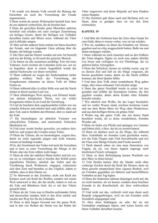 7 So wurde von deinem Volk sowohl die Rettung der
Gerechten als auch die Vernichtung der Feinde
angenommen.
8 Denn womit du unsere Widersacher bestraft hast, hast
du uns dadurch verherrlicht, die du berufen hast.
9 Denn die gerechten Kinder guter Menschen opferten
heimlich und erließen mit einer einzigen Zustimmung
ein heiliges Gesetz, damit die Heiligen wie Teilhaber
desselben Guten und Bösen seien, während die Väter
jetzt Loblieder sangen.
10 Aber auf der anderen Seite ertönte ein böses Geschrei
der Feinde, und ein klagender Lärm erklang über die
Kinder, die beklagt wurden.
11 Der Herr und der Diener wurden auf eine Art bestraft;
und wie der König, so litt auch der gemeine Mensch.
12 So hatten sie alle zusammen unzählige Tote mit einer
Todesart; Auch reichten die Lebenden nicht aus, um sie
zu begraben: denn in einem Augenblick wurde der
edelste Nachwuchs von ihnen vernichtet.
13 Denn während sie wegen der Zaubersprüche nichts
glauben wollten; Nach der Vernichtung der
Erstgeborenen erkannten sie dieses Volk als Söhne
Gottes an.
14 Denn während alles in stiller Stille war und die Nacht
mitten in ihrem raschen Lauf war,
15 Dein allmächtiges Wort sprang vom Himmel herab,
von deinem königlichen Thron, wie ein wilder
Kriegsmann mitten in ein Land der Zerstörung,
16 Und du brachtest dein ungeheucheltes Gebot wie ein
scharfes Schwert und erhobst dich und erfüllte alles mit
dem Tod; und es berührte den Himmel, aber es stand auf
der Erde.
17 Da beunruhigten sie plötzlich Visionen von
schrecklichen Träumen, und unerwartete Schrecken
überkamen sie.
18 Und einer wurde hierher geworfen, ein anderer dort,
halb tot, und zeigten die Ursache seines Todes.
19 Denn die Träume, die sie beunruhigten, zeigten dies,
damit sie nicht zugrunde gingen und nicht wüssten,
warum sie bedrängt wurden.
20 Ja, der Geschmack des Todes traf auch die Gerechten,
und es kam zu einer Vernichtung der Menge in der
Wüste; aber der Zorn währte nicht lange.
21 Denn da eilte der tadellose Mann herbei und trat vor,
um sie zu verteidigen; und er brachte den Schild seines
eigentlichen Dienstes, nämlich das Gebet und die
Versöhnung durch Weihrauch, entgegen, widersetzte
sich dem Zorn und beendete so das Unglück, indem er
erklärte, dass er dein Diener sei.
22 So überwand er den Zerstörer, nicht mit Kraft des
Körpers noch mit Kraft der Waffen, sondern mit einem
Wort unterwarf er den, der ihn strafte, indem er sich an
die Eide und Bündnisse hielt, die er mit den Vätern
gemacht hatte.
23 Denn als die Toten nun in Haufen aufeinander fielen
und dazwischen standen, hielt er den Zorn zurück und
machte den Weg frei für die Lebenden.
24 Denn in dem langen Gewand war die ganze Welt,
und in den vier Reihen der Steine war der Ruhm der
Väter eingraviert und deine Majestät auf dem Diadem
seines Hauptes.
25 Der Zerstörer gab ihnen nach und fürchtete sich vor
ihnen; denn es genügte, dass sie nur den Zorn
schmeckten.
KAPITEL 19
1 Und über die Gottlosen kam der Zorn ohne Gnade bis
zum Ende; denn er wusste vorher, was sie tun würden;
2 Wie sie, nachdem sie ihnen die Erlaubnis zur Abreise
gegeben und sie eilig weggeschickt hatten, Buße tun und
ihnen nachjagen würden.
3 Denn während sie noch trauerten und an den Gräbern
der Toten klagten, fügten sie noch eine andere törichte
List hinzu und verfolgten sie wie Flüchtlinge, die sie
gebeten hatten, fortzugehen.
4 Denn das Schicksal, dessen sie würdig waren, zog sie
zu diesem Ziel und ließ sie die Dinge vergessen, die
bereits geschehen waren, damit sie die Strafe erfüllen
konnten, die ihren Qualen fehlte:
5 Und dass dein Volk einen wunderbaren Weg gehen
möge, aber einen seltsamen Tod erleiden möge.
6 Denn das ganze Geschöpf wurde in seiner Art neu
gestaltet und erfüllte die besonderen Gebote, die ihm
gegeben wurden, damit deine Kinder ohne Schaden
bewahrt würden.
7 Wie nämlich eine Wolke, die das Lager beschattet;
und wo vorher Wasser stand, erschien trockenes Land;
und aus dem Roten Meer ein Weg ohne Hindernisse;
und aus dem heftigen Strom ein grünes Feld:
8 Wohin zog das ganze Volk, das mit deiner Hand
beschützt wurde, als es deine wunderbaren, fremden
Wunder sah.
9 Denn sie liefen wie Pferde und sprangen wie Lämmer
und lobten dich, o Herr, der du sie errettet hattest.
10 Denn sie dachten noch an die Dinge, die während
ihres Aufenthalts im fremden Land geschehen waren,
wie die Erde Fliegen statt Vieh hervorbrachte und wie
der Fluss eine Menge Frösche statt Fische auswarf.
11 Doch danach sahen sie eine neue Generation von
Vögeln, als sie, von ihrem Appetit angeregt, nach
köstlichem Fleisch verlangten.
12 Denn zu ihrer Befriedigung kamen Wachteln aus
dem Meer zu ihnen herauf.
13 Und Strafen kamen über die Sünder nicht ohne
vorherige Zeichen durch die Kraft der Donner; denn sie
litten gerecht entsprechend ihrer eigenen Bosheit, weil
sie Fremden gegenüber ein härteres und hasserfüllteres
Verhalten an den Tag legten.
14 Denn die Sodomiter nahmen diejenigen nicht auf, die
sie nicht kannten, als sie kamen; sondern diese brachten
Freunde in die Knechtschaft, die ihrer wohlverdient
hatten.
15 Und nicht nur das, vielleicht wird man ihnen auch
Respekt entgegenbringen, weil sie mit Fremden nicht
freundlich umgegangen sind:
16 Aber diese bedrängten sie sehr, die sie mit
Festmahlen empfangen hatten, und waren bereits mit
ihnen Teilhaber derselben Gesetze.
 