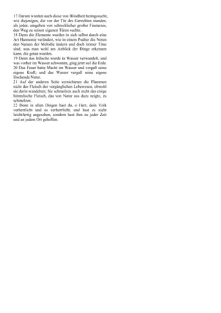 17 Darum wurden auch diese von Blindheit heimgesucht,
wie diejenigen, die vor der Tür des Gerechten standen,
als jeder, umgeben von schrecklicher großer Finsternis,
den Weg zu seinen eigenen Türen suchte.
18 Denn die Elemente wurden in sich selbst durch eine
Art Harmonie verändert, wie in einem Psalter die Noten
den Namen der Melodie ändern und doch immer Töne
sind; was man wohl am Anblick der Dinge erkennen
kann, die getan wurden.
19 Denn das Irdische wurde in Wasser verwandelt, und
was vorher im Wasser schwamm, ging jetzt auf die Erde.
20 Das Feuer hatte Macht im Wasser und vergaß seine
eigene Kraft; und das Wasser vergaß seine eigene
löschende Natur.
21 Auf der anderen Seite vernichteten die Flammen
nicht das Fleisch der vergänglichen Lebewesen, obwohl
sie darin wandelten; Sie schmolzen auch nicht das eisige
himmlische Fleisch, das von Natur aus dazu neigte, zu
schmelzen.
22 Denn in allen Dingen hast du, o Herr, dein Volk
verherrlicht und es verherrlicht, und hast es nicht
leichtfertig angesehen, sondern hast ihm zu jeder Zeit
und an jedem Ort geholfen.
 