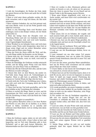 KAPITEL 1
1 Liebt die Gerechtigkeit, ihr Richter der Erde; denkt
mit gutem Herzen an den Herrn und sucht ihn in Einfalt
des Herzens.
2 Denn er wird unter denen gefunden werden, die ihn
nicht versuchen; und er zeigt sich denen, die ihm nicht
misstrauen.
3 Denn verkehrte Gedanken, die von Gott getrennt sind,
und seine Macht, wenn sie auf die Probe gestellt wird,
tadelt die Unweisen.
4 Denn in eine böswillige Seele wird Weisheit nicht
eindringen; noch in dem Körper wohnen, der der Sünde
unterworfen ist.
5 Denn der heilige Geist der Disziplin wird vor
Täuschung fliehen und sich von Gedanken fernhalten,
die ohne Verständnis sind, und wird nicht bestehen,
wenn Ungerechtigkeit hereinkommt.
6 Denn Weisheit ist ein liebender Geist; und wird einen
Lästerer seiner Worte nicht freisprechen; denn Gott ist
Zeuge seiner Zügel und ein wahrer Betrachter seines
Herzens und ein Hörer seiner Zunge.
7 Denn der Geist des Herrn erfüllt die Welt, und das,
was alle Dinge enthält, hat Kenntnis von der Stimme.
8 Darum kann der, der Unrecht redet, nicht verborgen
bleiben; und die Rache, wenn sie straft, wird nicht an
ihm vorübergehen.
9 Denn die Ratschläge der Gottlosen werden untersucht
werden, und der Klang seiner Worte wird zum Herrn
kommen, um seine bösen Taten zu offenbaren.
10 Denn das Ohr der Eifersucht hört alles, und der Lärm
des Murrens ist nicht verborgen.
11 Darum hüte dich vor dem Murren, das unnütz ist;
Und halte deine Zunge davon ab, Verleumdungen zu
begehen. Denn es gibt kein so geheimes Wort, das
umsonst ist. Und der Mund, der lügt, tötet die Seele.
12 Sucht nicht den Tod in der Verfehlung eures Lebens,
und zieht euch nicht den Untergang durch die Werke
eurer Hände zu.
13 Denn Gott hat den Tod nicht geschaffen, und er hat
kein Gefallen an der Vernichtung der Lebenden.
14 Denn er erschuf alle Dinge, damit sie seien; und die
Generationen der Welt waren gesund; und es ist kein
Gift der Zerstörung in ihnen, noch das Reich des Todes
auf der Erde:
15 (Denn Gerechtigkeit ist unsterblich:)
16 Aber gottlose Menschen riefen es mit ihren Werken
und Worten zu sich; denn als sie dachten, es zu ihrem
Freund zu haben, verzehrten sie es zunichte und
schlossen einen Bund damit, weil sie würdig sind, daran
teilzuhaben.
KAPITEL 2
1 Denn die Gottlosen sagten, indem sie mit sich selbst
überlegten, aber nicht recht: „Unser Leben ist kurz und
langweilig, und im Tod eines Menschen gibt es kein
Heilmittel; und es gab auch keinen Menschen, der
bekanntermaßen aus dem Grab zurückgekehrt wäre.“
2 Denn wir werden in allen Abenteuern geboren und
werden im Jenseits so sein, als wären wir nie gewesen.
Denn der Atem in unserer Nase ist wie Rauch und ein
kleiner Funke in der Bewegung unseres Herzens.
3 Wenn unser Körper ausgelöscht wird, wird er zu
Asche werden, und unser Geist wird verschwinden wie
die weiche Luft.
4 Und unser Name wird mit der Zeit vergessen sein, und
niemand wird sich an unsere Werke erinnern, und unser
Leben wird vergehen wie die Spur einer Wolke und wird
sich zerstreuen wie ein Nebel, der von den Strahlen des
Himmels vertrieben wird Sonne und überwältige von
ihrer Hitze.
5 Denn unsere Zeit ist ein Schatten, der vergeht; und
nach unserem Ende gibt es kein Zurück mehr; denn es
ist fest versiegelt, sodass kein Mensch wiederkommt.
6 Kommt nun, lasst uns die guten Dinge genießen, die
vorhanden sind, und lasst uns die Geschöpfe schnell wie
in der Jugend nutzen.
7 Füllen wir uns mit kostbarem Wein und Salben, und
lasst keine Frühlingsblume an uns vorübergehen!
8 Lasst uns uns mit Rosenknospen krönen, bevor sie
verwelken:
9 Lasst niemand von uns ohne seinen Teil unserer
Wollust auskommen; lasst uns an jedem Ort Zeichen
unserer Freude hinterlassen; denn das ist unser Teil, und
dies ist unser Los.
10 Lasst uns den armen, gerechten Mann unterdrücken,
lasst uns die Witwe nicht verschonen und die uralten
grauen Haare der Alten nicht verehren.
11 Unsere Stärke sei das Gesetz der Gerechtigkeit; denn
was schwach ist, erweist sich als wertlos.
12 Darum lasst uns auf die Gerechten lauern; denn er ist
nicht für uns da, und er ist rein im Gegensatz zu unseren
Taten: Er tadelt uns wegen unserer Übertretung des
Gesetzes und erhebt Einwände gegen unsere Schande
gegen die Übertretungen unserer Erziehung.
13 Er behauptet, die Erkenntnis Gottes zu haben, und
nennt sich selbst ein Kind des Herrn.
14 Er wurde geschaffen, um unsere Gedanken zu tadeln.
15 Er ist schon beim Anblick für uns betrübt; denn sein
Leben ist nicht wie das anderer Menschen, seine Wege
sind von anderer Art.
16 Wir werden von ihm als Nachahmer angesehen; er
hält sich von unseren Wegen fern wie von der
Unreinheit; er verkündet das Ende der Gerechten, die
gesegnet werden sollen, und rühmt sich, dass Gott sein
Vater ist.
17 Lasst uns sehen, ob seine Worte wahr sind, und lasst
uns beweisen, was am Ende von ihm geschehen wird.
18 Denn wenn der Gerechte der Sohn Gottes ist, wird er
ihm helfen und ihn aus der Hand seiner Feinde befreien.
19 Lasst uns ihn mit Bosheit und Folter prüfen, damit
wir seine Sanftmut erkennen und seine Geduld beweisen.
20 Lasst uns ihn mit einem schändlichen Tod verurteilen;
denn nach seinen eigenen Worten wird er geachtet
werden.
21 Solche Dinge stellten sie sich vor und wurden
getäuscht; denn ihre eigene Bosheit hat sie blind
gemacht.
 