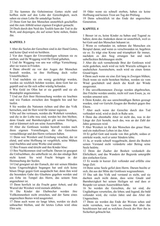 22 Sie kannten die Geheimnisse Gottes nicht und
hofften nicht auf den Lohn der Gerechtigkeit, noch
sahen sie einen Lohn für untadelige Seelen.
23 Denn Gott hat den Menschen unsterblich geschaffen
und ihn zum Abbild seiner eigenen Ewigkeit gemacht.
24 Doch durch den Neid des Teufels kam der Tod in die
Welt, und diejenigen, die auf seiner Seite stehen, finden
ihn.
KAPITEL 3
1 Aber die Seelen der Gerechten sind in der Hand Gottes,
und keine Qual wird sie berühren.
2 Vor den Augen der Unverständigen schienen sie zu
sterben; und ihr Weggang wird für Elend gehalten,
3 Und ihr Weggang von uns war völlige Vernichtung;
aber sie waren in Frieden.
4 Denn obwohl sie vor den Augen der Menschen
bestraft werden, ist ihre Hoffnung doch voller
Unsterblichkeit.
5 Und nachdem sie ein wenig gezüchtigt wurden,
werden sie reichlich belohnt werden; denn Gott hat sie
geprüft und sie für sich selbst würdig befunden.
6 Wie Gold im Ofen hat er sie geprüft und sie als
Brandopfer angenommen.
7 Und zur Zeit ihrer Heimsuchung werden sie leuchten
und wie Funken zwischen den Stoppeln hin und her
laufen.
8 Sie werden die Nationen richten und über das Volk
herrschen, und ihr Herr wird für immer regieren.
9 Die auf ihn vertrauen, werden die Wahrheit verstehen;
und die in der Liebe treu sind, werden bei ihm bleiben;
denn Gnade und Barmherzigkeit gilt seinen Heiligen,
und er kümmert sich um seine Auserwählten.
10 Aber die Gottlosen werden bestraft werden nach
ihren eigenen Vorstellungen, die die Gerechten
vernachlässigt und den Herrn verlassen haben.
11 Denn wer Weisheit und Erziehung verachtet, der ist
elend, und seine Hoffnung ist vergeblich, seine Mühen
sind fruchtlos und seine Werke sind unnütz.
12 Ihre Frauen sind töricht und ihre Kinder böse:
13 Ihre Nachkommen sind verflucht. Darum ist gesegnet
die Unfruchtbare, die unbefleckt ist, die das sündige Bett
nicht kennt: Sie wird Frucht bringen in der
Heimsuchung der Seelen.
14 Und gesegnet sei der Eunuch, der mit seinen Händen
keine Ungerechtigkeit begangen hat und sich keine
bösen Dinge gegen Gott ausgedacht hat; denn ihm wird
die besondere Gabe des Glaubens gegeben werden und
ein Erbe im Tempel des Herrn, das seinem Sinn
angenehmer ist.
15 Denn herrlich ist die Frucht guter Arbeit, und die
Wurzel der Weisheit wird niemals abfallen.
16 Die Kinder der Ehebrecher werden ihre
Vollkommenheit nicht erreichen, und der Same eines
ungerechten Beetes wird ausgerottet.
17 Denn auch wenn sie lange leben, werden sie doch
unbeachtet bleiben, und ihr letztes Leben wird ohne
Ehre sein.
18 Oder wenn sie schnell sterben, haben sie keine
Hoffnung und keinen Trost am Tag der Prüfung.
19 Denn schrecklich ist das Ende der ungerechten
Generation.
KAPITEL 4
1 Besser ist es, keine Kinder zu haben und Tugend zu
haben; denn das Andenken daran ist unsterblich, weil es
bei Gott und den Menschen bekannt ist.
2 Wenn es vorhanden ist, nehmen die Menschen ein
Beispiel daran; und wenn es verschwunden ist, begehren
sie es: Es trägt eine Krone und triumphiert für immer,
nachdem es den Sieg errungen hat und nach
unbefleckten Belohnungen strebt.
3 Aber die sich vermehrende Brut der Gottlosen wird
nicht gedeihen, noch wird sie tiefe Wurzeln schlagen in
unehelichen Ausrutschern, noch wird sie einen festen
Grund legen.
4 Denn auch wenn sie eine Zeit lang in Zweigen blühen;
Doch wenn sie nicht bestehen bleiben, werden sie vom
Wind geschüttelt und durch die Kraft der Winde
ausgerottet.
5 Die unvollkommenen Zweige werden abgebrochen,
ihre Früchte werden unnütz, nicht reif zum Essen, ja, sie
werden umsonst sein.
6 Denn Kinder, die aus unrechtmäßigen Betten gezeugt
wurden, sind vor Gericht Zeugen der Bosheit gegen ihre
Eltern.
7 Aber auch wenn der Gerechte durch den Tod
verhindert wird, wird er doch in Ruhe sein.
8 Denn das ehrenhafte Alter ist nicht das, was in der
Länge der Zeit besteht, noch das, was an der Zahl der
Jahre gemessen wird.
9 Aber Weisheit ist für den Menschen das graue Haar,
und ein makelloses Leben ist das Alter.
10 Er gefiel Gott und wurde von ihm geliebt, sodass er
entrückt wurde, weil er unter Sündern lebte.
11 Ja, er wurde schnell weggebracht, damit die Bosheit
seinen Verstand nicht veränderte oder Betrug seine
Seele betörte.
12 Denn der Zauber der Bosheit verdunkelt die
Ehrlichkeit; und das Wandern der Begierde untergräbt
den einfachen Geist.
13 Er wurde in kurzer Zeit vollendet und erfüllte eine
lange Zeit:
14 Denn seine Seele gefiel dem Herrn. Darum beeilte er
sich, ihn aus der Mitte der Gottlosen wegzunehmen.
15 Das sah das Volk und verstand es nicht, und sie
dachten auch nicht daran, dass seine Gnade und
Barmherzigkeit bei seinen Heiligen sei und dass er
Respekt vor seinen Auserwählten habe.
16 So werden die Gerechten, die tot sind, die
Ungläubigen verurteilen, die leben; und Jugend, die bald
vollendet wird, die vielen Jahre und das Alter der
Ungerechten.
17 Denn sie werden das Ende der Weisen sehen und
nicht verstehen, was Gott in seinem Rat über ihn
beschlossen hat und zu welchem Zweck der Herr ihn in
Sicherheit gebracht hat.
 