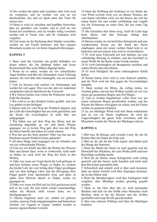 18 Sie werden ihn sehen und verachten; aber Gott wird
sie verspotten, und sie werden von nun an ein
abscheuliches Aas und ein Spott unter den Toten für
immer sein.
19 Denn er wird sie zerreißen und kopfüber hinwerfen,
dass sie sprachlos sein werden; und er wird sie von
Grund auf erschüttern; und sie werden völlig verwüstet
werden und in Trauer sein; und ihr Andenken wird
vergehen.
20 Und wenn sie die Rechnung ihrer Sünden verwerfen,
werden sie mit Furcht kommen; und ihre eigenen
Missetaten werden sie vor ihrem Angesicht überzeugen.
KAPITEL 5
1 Dann wird der Gerechte mit großer Kühnheit vor
denen stehen, die ihn bedrängt haben und keine
Rechenschaft über seine Mühen abgelegt haben.
2 Wenn sie es sehen, werden sie von schrecklicher
Angst befallen und über die Seltsamkeit seiner Erlösung
staunen, die weit über alles hinausgeht, was sie erwartet
hatten.
3 Und sie bereuen und seufzen vor Seelenangst und
werden bei sich sagen: Dies war der, den wir manchmal
verspotteten und ein Sprichwort des Vorwurfs:
4 Wir Narren hielten sein Leben für Wahnsinn und sein
Ende für ehrenlos.
5 Wie wird er zu den Kindern Gottes gezählt, und sein
Los gehört zu den Heiligen!
6 Darum sind wir vom Weg der Wahrheit abgeirrt, und
das Licht der Gerechtigkeit hat uns nicht geleuchtet, und
die Sonne der Gerechtigkeit ist nicht über uns
aufgegangen.
7 Wir haben uns auf dem Weg des Bösen und der
Zerstörung abgemüht; ja, wir sind durch Wüsten
gegangen, wo es keinen Weg gab; aber was den Weg
des Herrn betrifft, den haben wir nicht erkannt.
8 Was hat uns der Stolz genützt? Oder was hat uns der
Reichtum unserer Prahlerei Gutes gebracht?
9 All diese Dinge sind vergangen wie ein Schatten und
wie ein vorbeieilender Pfosten;
10 Und wie ein Schiff, das über die Wellen des Wassers
fährt und dessen Spur, wenn es vorbeizieht, nicht mehr
zu finden ist, auch nicht der Weg des Kiels in den
Wellen;
11 Oder wie wenn ein Vogel durch die Luft geflogen ist
und kein Zeichen seines Weges zu finden ist, sondern
die leichte Luft, die vom Schlag ihrer Flügel geschlagen
und von dem heftigen Lärm und der Bewegung ihrer
Flügel geteilt wird, durchströmt wird, und darin ist
später kein Hinweis darauf zu finden, wohin sie
gegangen ist;
12 Oder wie wenn ein Pfeil auf ein Ziel geschossen wird,
teilt er die Luft, die sich sofort wieder zusammenfügt,
sodass ein Mensch nicht wissen kann, wo er
durchgegangen ist:
13 Ebenso begannen auch wir, sobald wir geboren
wurden, unserem Ende entgegenzugehen und hatten kein
Zeichen von Tugend zu zeigen; sondern wurden in
unserer eigenen Bosheit verzehrt.
14 Denn die Hoffnung der Gottlosen ist wie Staub, der
vom Wind verweht wird; wie ein dünner Schaum, der
vom Sturm vertrieben wird; wie der Rauch, der sich bei
einem Sturm hin und wieder verflüchtigt und vergeht
wie die Erinnerung an einen Gast, der nur einen Tag
verweilt.
15 Die Gerechten aber leben ewig; Auch ihr Lohn liegt
beim Herrn, und ihre Fürsorge obliegt dem
Allerhöchsten.
16 Darum werden sie ein herrliches Königreich und eine
wunderschöne Krone aus der Hand des Herrn
empfangen; denn mit seiner rechten Hand wird er sie
bedecken und mit seinem Arm wird er sie beschützen.
17 Er wird seine Eifersucht auf sich nehmen, um eine
vollständige Rüstung zu erhalten, und das Geschöpf zu
seiner Waffe für die Rache seiner Feinde machen.
18 Er wird Gerechtigkeit als Brustpanzer anziehen und
wahres Recht statt eines Helms.
19 Er wird Heiligkeit für einen unbesiegbaren Schild
halten.
20 Seinen harten Zorn wird er zum Schwert schärfen,
und die Welt wird mit ihm gegen die Unverständigen
kämpfen.
21 Dann werden die Blitze, die richtig zielen, ins
Ausland gehen; und aus den Wolken werden sie wie von
einem gut gespannten Bogen zum Ziel fliegen.
22 Und es werden Hagelkörner voller Zorn wie aus
einem steinernen Bogen geschleudert werden, und das
Wasser des Meeres wird gegen sie wüten, und die Fluten
werden sie grausam ertränken.
23 Ja, ein mächtiger Wind wird sich ihnen widersetzen
und sie wie ein Sturm wegblasen. So wird die
Ungerechtigkeit die ganze Erde verwüsten, und die
Missetaten werden die Throne der Mächtigen stürzen.
KAPITEL 6
1 Hört nun, ihr Könige, und versteht; Lernt, ihr, die ihr
Richter über die Enden der Erde seid.
2 Hört zu, ihr, die ihr das Volk regiert, und rühmt euch
der Menge der Nationen.
3 Denn die Macht des Herrn ist euch gegeben und die
Herrschaft des Höchsten, der eure Werke prüft und eure
Ratschläge ausfindig macht.
4 Weil ihr als Diener seines Königreichs nicht richtig
geurteilt und das Gesetz nicht beachtet und nicht nach
dem Rat Gottes gewandelt habt;
5 Schrecklich und schnell wird er über euch kommen;
denn ein hartes Gericht wird über diejenigen kommen,
die in den Höhen sind.
6 Denn die Barmherzigkeit wird den Niedrigsten bald
vergeben; aber Mächtige werden gewaltig gequält
werden.
7 Denn er, der Herr über alle ist, wird niemanden
fürchten und sich vor der Größe eines Menschen nicht
fürchten; denn er hat die Kleinen und die Großen
geschaffen und sorgt für alle gleichermaßen.
8 Aber eine schwere Prüfung wird über die Mächtigen
kommen.
 