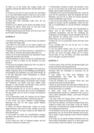 26 Denn sie ist der Glanz des ewigen Lichts, der
makellose Spiegel der Macht Gottes und das Bild seiner
Güte.
27 Und da sie nur eine ist, kann sie alles tun; und indem
sie in sich selbst bleibt, macht sie alles neu; und zu allen
Zeiten dringt sie in heilige Seelen ein und macht sie zu
Freunden Gottes und Propheten.
28 Denn Gott liebt niemanden außer dem, der mit
Weisheit lebt.
29 Denn sie ist schöner als die Sonne und größer als die
Ordnung der Sterne: Wenn man sie mit dem Licht
vergleicht, wird sie vor ihm gefunden.
30 Denn danach kommt die Nacht, aber das Laster wird
die Weisheit nicht überwältigen.
KAPITEL 8
1 Weisheit reicht mächtig von einem Ende zum anderen
und ordnet alle Dinge sanft.
2 Ich liebte sie und suchte sie seit meiner Jugend, ich
wünschte, sie zu meiner Frau zu machen, und ich liebte
ihre Schönheit.
3 Dadurch, dass sie mit Gott vertraut ist, verherrlicht sie
ihren Adel; ja, der Herr aller Dinge selbst liebte sie.
4 Denn sie ist in die Geheimnisse der Erkenntnis Gottes
eingeweiht und liebt seine Werke.
5 Wenn Reichtum in diesem Leben ein erstrebenswerter
Besitz ist; Was ist reicher als die Weisheit, die alles
bewirkt?
6 Und wenn die Klugheit funktioniert; Wer von allen ist
ein schlauerer Arbeiter als sie?
7 Und wenn ein Mann die Gerechtigkeit liebt, sind seine
Mühen Tugenden; denn er lehrt Mäßigung und Klugheit,
Gerechtigkeit und Tapferkeit: das sind solche Dinge, da
es für den Menschen nichts Nützlicheres in seinem
Leben geben kann.
8 Wenn ein Mann viel Erfahrung wünscht, weiß er alte
Dinge und vermutet richtig, was kommen wird; er kennt
die Feinheiten von Reden und kann dunkle Sätze
darlegen; er sieht Zeichen und Wunder voraus und die
Ereignisse von Jahreszeiten und Zeiten.
9 Darum beschloss ich, sie zu mir zu nehmen, um bei
mir zu leben, da ich wusste, dass sie mir eine Ratgeberin
für gute Dinge und ein Trost in Sorgen und Kummer
sein würde.
10 Um ihretwillen werde ich Ansehen bei der Menge
und Ehre bei den Ältesten haben, obwohl ich jung bin.
11 Ich werde von einem schnellen Urteilsvermögen
überzeugt sein und vor den Augen großer Männer
bewundert werden.
12 Wenn ich meinen Mund halte, werden sie meine
Muße abwarten, und wenn ich rede, werden sie mir gut
zuhören; wenn ich viel rede, werden sie ihre Hände auf
ihren Mund legen.
13 Und durch sie werde ich Unsterblichkeit erlangen
und denen, die nach mir kommen, ein ewiges Andenken
hinterlassen.
14 Ich werde das Volk in Ordnung bringen und die
Nationen werden mir untertan sein.
15 Schreckliche Tyrannen werden sich fürchten, wenn
sie nur von mir hören; Ich werde mich als gut unter der
Menge und als tapfer im Krieg erweisen.
16 Nachdem ich in mein Haus gekommen bin, werde ich
mich bei ihr niederlassen; denn ihr Gespräch hat keine
Bitterkeit; und mit ihr zu leben hat keinen Kummer,
sondern Fröhlichkeit und Freude.
17 Als ich nun diese Dinge in mir selbst betrachtete und
darüber in meinem Herzen nachdachte, stellte ich fest,
dass es Unsterblichkeit ist, mit der Weisheit verbunden
zu sein.
18 Und es ist eine große Freude, ihre Freundschaft zu
haben; und in den Werken ihrer Hände liegen
unendliche Reichtümer; und bei der Ausübung der
Gespräche mit ihr Klugheit; und im Gespräch mit ihr ein
guter Bericht; Ich machte mich auf die Suche nach
einem Weg, sie zu mir zu bringen.
19 Denn ich war ein geistreiches Kind und hatte einen
guten Geist.
20 Ja, vielmehr kam ich, da ich gut war, in einen
unbefleckten Körper.
21 Als ich jedoch merkte, dass ich sie nicht anders
erlangen konnte, als dass Gott sie mir gegeben hätte;
und das war auch ein kluger Punkt, um zu wissen,
wessen Gabe sie war; Ich betete zum Herrn und flehte
ihn an und sagte von ganzem Herzen:
KAPITEL 9
1 O Gott meiner Väter und Herr der Barmherzigkeit, der
du alles mit deinem Wort gemacht hast,
2 Und durch deine Weisheit hast du den Menschen dazu
bestimmt, über die Geschöpfe zu herrschen, die du
geschaffen hast,
3 Und ordnet die Welt nach Billigkeit und
Rechtschaffenheit und führt das Gericht mit
aufrichtigem Herzen durch:
4 Gib mir Weisheit, die an deinem Thron sitzt; und
verstoße mich nicht aus deiner Mitte:
5 Denn ich, dein Knecht und Sohn deiner Magd, bin ein
schwacher Mensch und von kurzer Zeit und zu jung, um
Urteil und Gesetze zu verstehen.
6 Denn auch wenn ein Mensch unter den
Menschenkindern niemals so vollkommen sein wird, so
wird er doch unbeachtet bleiben, wenn deine Weisheit
nicht bei ihm ist.
7 Du hast mich zum König deines Volkes und zum
Richter deiner Söhne und Töchter erwählt.
8 Du hast mir geboten, auf deinem heiligen Berg einen
Tempel zu bauen und in der Stadt, in der du wohnst,
einen Altar, ein Gleichnis der heiligen Stiftshütte, die du
von Anfang an bereitet hast.
9 Und Weisheit war bei dir, die deine Werke kennt und
gegenwärtig war, als du die Welt erschufst, und wusste,
was in deinen Augen angenehm und in deinen Geboten
richtig war.
10 O sende sie aus deinen heiligen Himmeln und vom
Thron deiner Herrlichkeit, damit sie in ihrer Gegenwart
mit mir arbeite, damit ich erkenne, was dir gefällt.
 