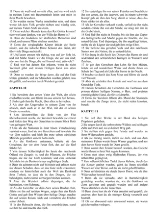 11 Denn sie weiß und versteht alles, und sie wird mich
in meinen Taten mit Besonnenheit leiten und mich in
ihrer Macht bewahren.
12 So werden meine Werke annehmbar sein, und dann
werde ich dein Volk gerecht richten und würdig sein,
auf meines Vaters Stuhl zu sitzen.
13 Denn welcher Mensch kann den Rat Gottes kennen?
oder wer kann denken, was der Wille des Herrn ist?
14 Denn die Gedanken der sterblichen Menschen sind
elend, und unsere Pläne sind nur unsicher.
15 Denn der vergängliche Körper drückt die Seele
nieder, und die irdische Hütte belastet den Geist, der
über viele Dinge nachdenkt.
16 Und kaum erraten wir richtig, was auf der Erde ist,
und mit Mühe finden wir die Dinge, die vor uns sind;
aber wer hat die Dinge, die im Himmel sind, erforscht?
17 Und wer hat deinen Rat erkannt, wenn du nicht
Weisheit gibst und deinen Heiligen Geist von oben
sendest?
18 Denn so wurden die Wege derer, die auf der Erde
lebten, geändert, und die Menschen wurden gelehrt, was
dir gefällt, und wurden durch Weisheit gerettet.
KAPITEL 10
1 Sie bewahrte den ersten Vater der Welt, der allein
erschaffen wurde, und führte ihn aus seinem Fall heraus,
2 Und er gab ihm die Macht, über alles zu herrschen.
3 Als aber der Ungerechte in seinem Zorn von ihr
abwich, starb auch er in der Wut, mit der er seinen
Bruder ermordete.
4 Um dessentwillen die Erde von der Flut
überschwemmt wurde, die Weisheit bewahrte sie erneut
und lenkte den Weg der Gerechten in einem Stück Holz
von geringem Wert.
5 Und als die Nationen in ihrer bösen Verschwörung
verwirrt waren, fand sie den Gerechten und bewahrte ihn
vor Gott tadellos und hielt ihn trotz seines zärtlichen
Mitleids gegenüber seinem Sohn stark.
6 Als die Gottlosen umkamen, befreite sie den
Gerechten, der vor dem Feuer floh, das auf die fünf
Städte fiel.
7 Von dessen Schlechtigkeit bis heute das rauchende
Ödland ein Zeugnis ist, und die Pflanzen, die Früchte
tragen, die nie zur Reife kommen; und eine stehende
Salzsäule ist ein Denkmal einer ungläubigen Seele.
8 Denn sie achteten nicht auf Weisheit und erlitten nicht
nur diesen Schaden, dass sie das Gute nicht erkannten;
sondern sie hinterließen auch der Welt ein Denkmal
ihrer Torheit, so dass sie in den Dingen, die sie
beleidigten, nicht einmal verborgen bleiben konnten.
9 Aber die Weisheit erlöste diejenigen, die ihr
beistanden, vom Schmerz.
10 Als der Gerechte vor dem Zorn seines Bruders floh,
führte sie ihn auf rechten Wegen, zeigte ihm das Reich
Gottes und gab ihm Wissen über heilige Dinge, machte
ihn auf seinen Reisen reich und vermehrte die Früchte
seiner Arbeit.
11 In der Habsucht derer, die ihn unterdrückten, stand
sie ihm bei und machte ihn reich.
12 Sie verteidigte ihn vor seinen Feinden und beschützte
ihn vor denen, die ihn lauerten, und in einem schweren
Kampf gab sie ihm den Sieg; damit er wisse, dass das
Gute stärker ist als alles.
13 Als der Gerechte verkauft wurde, verließ sie ihn nicht,
sondern erlöste ihn von der Sünde; sie stieg mit ihm in
die Grube hinab,
14 Und ließ ihn nicht in Fesseln, bis sie ihm das Zepter
des Königreichs und Macht gegen die brachte, die ihn
unterdrückten. Und diejenigen, die ihn angeklagt hatten,
stellte sie als Lügner dar und gab ihm ewige Ehre.
15 Sie befreite das gerechte Volk und den tadellosen
Samen von der Nation, die es unterdrückte.
16 Sie drang in die Seele des Dieners des Herrn ein und
widerstand den schrecklichen Königen in Wundern und
Zeichen;
17 Er gab den Gerechten den Lohn für ihre Mühen,
leitete sie auf wunderbare Weise und diente ihnen als
Schutz bei Tag und als Licht der Sterne in der Nacht.
18 brachte sie durch das Rote Meer und führte sie durch
viel Wasser:
19 Aber sie ertränkte ihre Feinde und warf sie aus dem
Grund der Tiefe.
20 Darum beraubten die Gerechten die Gottlosen und
priesen deinen heiligen Namen, o Herr, und preisten
einmütig deine Hand, die für sie kämpfte.
21 Denn die Weisheit öffnete den Mund der Stummen
und machte die Zunge derer, die nicht reden konnten,
beredt.
KAPITEL 11
1 Sie ließ ihre Werke in der Hand des heiligen
Propheten gedeihen.
2 Sie zogen durch die unbewohnte Wildnis und schlugen
Zelte an Orten auf, wo es keinen Weg gab.
3 Sie stellten sich gegen ihre Feinde und wurden an
ihren Widersachern gerächt.
4 Als sie durstig waren, riefen sie dich, und aus dem
steinernen Felsen wurde ihnen Wasser gegeben, und aus
dem harten Stein wurde ihr Durst gestillt.
5 Denn womit ihre Feinde bestraft wurden, das Gleiche
wurde ihnen in ihrer Not zugute kommen.
6 Denn statt eines ewig fließenden Flusses, der von
üblem Blut geplagt ist,
7 Zum offensichtlichen Tadel dieses Gebots, durch das
die Kinder getötet wurden, gabst du ihnen reichlich
Wasser auf eine Weise, auf die sie nicht gehofft hatten:
8 Dann verkündeten sie durch diesen Durst, wie du ihre
Widersacher bestraft hast.
9 Denn als sie versucht, aber in Barmherzigkeit
gezüchtigt wurden, wussten sie, wie die Gottlosen im
Zorn gerichtet und gequält wurden und auf andere
Weise dürsteten als die Gerechten.
10 Denn diese hast du als Vater ermahnt und geprüft, die
anderen aber hast du als strenger König verurteilt und
bestraft.
11 Ob sie abwesend oder anwesend waren, sie waren
gleichermaßen verärgert.
 