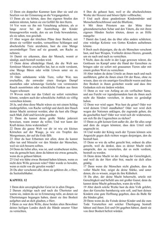 12 Denn ein doppelter Kummer kam über sie und ein
Seufzen vor der Erinnerung an die Vergangenheit.
13 Denn als sie hörten, dass ihre eigenen Strafen den
anderen nützten, hatten sie ein Gefühl für den Herrn.
14 Vor wem sie ihn mit Verachtung achteten, als er
lange zuvor bei der Austreibung der Kinder
hinausgeworfen wurde, den sie am Ende bewunderten,
als sie sahen, was geschah.
15 Aber wegen der törichten Pläne ihrer Bosheit, mit
denen sie verführt wurden, vernunftlose Schlangen und
abscheuliche Tiere anzubeten, hast du eine Menge
unvernünftiger Tiere auf sie gesandt, um Rache zu
nehmen;
16 Damit sie erkennen, dass der Mensch, womit er
sündigt, auch bestraft werden wird.
17 Denn deine allmächtige Hand, die die Welt aus
formloser Materie erschaffen hat, hat es nicht versäumt,
eine Menge Bären oder wilde Löwen unter sie zu
schicken,
18 Oder unbekannte wilde Tiere, voller Wut, neu
erschaffen, die entweder einen feurigen Dampf
ausstießen oder schmutzige Gerüche von verstreutem
Rauch ausströmten oder schreckliche Funken aus ihren
Augen schossen:
19 Wovon nicht nur das Unheil sie sofort vernichten
könnte, sondern auch der schreckliche Anblick sie völlig
vernichten könnte.
20 Ja, und ohne diese Macht wären sie mit einem Schlag
niedergefallen, von Rache verfolgt und durch den Hauch
deiner Macht zerstreut worden; aber du hast alle Dinge
nach Maß, Zahl und Gewicht geordnet.
21 Denn du kannst deine große Stärke jederzeit
beweisen, wann immer du willst; Und wer kann der
Kraft deines Arms widerstehen?
22 Denn die ganze Welt vor dir ist wie ein kleines
Körnchen auf der Waage, ja wie ein Tropfen des
Morgentaues, der auf die Erde fällt.
23 Aber du hast Erbarmen mit allen; denn du kannst
alles tun und blinzelst vor den Sünden der Menschen,
weil sie sich bessern sollten.
24 Denn du liebst alles, was ist, und verabscheust nichts,
was du gemacht hast; denn du hättest nie etwas gemacht,
wenn du es gehasst hättest.
25 Und wie hätte etwas Bestand haben können, wenn es
nicht dein Wille gewesen wäre? Oder wurde es bewahrt,
wenn es nicht von dir gerufen wurde?
26 Du aber verschonst alle; denn sie gehören dir, o Herr,
du Seelenliebhaber.
KAPITEL 12
1 Denn dein unvergänglicher Geist ist in allen Dingen.
2 Darum züchtige nach und nach die Übertreter und
warne sie, indem du sie in Erinnerung rufst, an denen sie
Übertretungen begangen haben, damit sie ihre Bosheit
aufgeben und an dich glauben, o Herr.
3 Denn es war dein Wille, diese beiden alten Bewohner
deines heiligen Landes durch die Hände unserer Väter
zu vernichten,
4 Den du gehasst hast, weil er die abscheulichsten
Werke der Hexerei und bösen Opfer vollbrachte;
5 Und auch diese gnadenlosen Kindermörder und
Menschenfleischfresser und die Blutfeste,
6 Mit ihren Priestern aus der Mitte ihrer
götzendienerischen Schar und den Vätern, die mit ihren
eigenen Händen Seelen töteten, denen es an Hilfe
mangelte:
7 Damit das Land, das du über alles andere schätztest,
eine würdige Kolonie von Gottes Kindern aufnehmen
könnte.
8 Doch auch diejenigen, die du als Menschen verschont
hast, und hast Wespen, Vorläufer deines Heeres, gesandt,
um sie nach und nach zu vernichten.
9 Nicht, dass du nicht in der Lage gewesen wärest, die
Gottlosen im Kampf unter die Hand der Gerechten zu
bringen oder sie sofort mit grausamen Tieren oder mit
einem groben Wort zu vernichten:
10 Aber indem du deine Urteile an ihnen nach und nach
ausführtest, gabst du ihnen einen Ort der Reue, ohne zu
wissen, dass sie ein unartiges Geschlecht waren und dass
ihre Bosheit in ihnen gezüchtet wurde und dass ihre
Gedanken sich nie ändern würden.
11 Denn es war von Anfang an ein verfluchter Same;
und aus Furcht vor irgendjemandem hast du ihnen auch
nicht die Sünden verziehen, in denen sie gesündigt
haben.
12 Denn wer wird sagen: Was hast du getan? Oder wer
wird deinem Urteil standhalten? Oder wer wird dich
wegen der Nationen anklagen, die zugrunde gehen, die
du geschaffen hast? Oder wer wird sich dir widersetzen,
um sich für die Ungerechten zu rächen?
13 Denn es gibt keinen Gott außer dir, der für alles sorgt
und dem du zeigen könntest, dass dein Urteil nicht
ungerecht ist.
14 Und weder der König noch der Tyrann können sein
Angesicht gegen dich richten wegen desjenigen, den du
bestraft hast.
15 Denn so wie du selbst gerecht bist, ordnest du alles
gerecht, weil du denkst, dass es deiner Macht nicht
entspricht, den zu verurteilen, der es nicht verdient,
bestraft zu werden.
16 Denn deine Macht ist der Anfang der Gerechtigkeit,
und weil du der Herr aller bist, macht sie dich allen
gnädig.
17 Denn wenn die Menschen nicht glauben, dass du
voller Macht bist, zeigst du deine Stärke, und unter
denen, die es wissen, zeigst du ihre Kühnheit.
18 Du aber, der deine Macht beherrscht, urteile mit
Gerechtigkeit und befiehl uns mit großer Gunst; denn du
kannst deine Macht gebrauchen, wann du willst.
19 Aber durch solche Werke hast du dein Volk gelehrt,
dass der Gerechte barmherzig sein soll, und hast deinen
Kindern eine gute Hoffnung gegeben, dass du Buße für
die Sünden gibst.
20 Denn wenn du die Feinde deiner Kinder und die zum
Tode Verurteilten mit solcher Überlegung bestraft
hättest und ihnen Zeit und Ort gegeben hättest, damit sie
von ihrer Bosheit befreit würden:
 