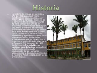  La historia del colegio se remonta al
año de 1952, cuando el vicario
apostólico del Caquetá, monseñor
Antonio María Torasso , misionero de
la comunidad La Consolata, oriundo
de Italia, detectó que uno de los
problemas fundamentales de la región
caqueteña era la falta de personas
preparadas para orientar la educación
en la zona. Fue en este año, cuando
con la colaboración de otros cinco
misioneros y algunas misioneras de su
misma comunidad, iniciaron las
actividades necesarias para fundar y
organizar la institución educativa para
el Caquetá. El 8 de marzo de 1953,
fue fundada la Escuela Normal
Nacional para Señoritas, iniciando el
trabajo pedagógico con la
colaboración de las Hermanas
Misioneras de la Consolata, entre ellas
la Hermana Alda Fenoglio, quien fue la
primera rectora.
 