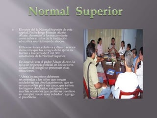  El rector del la Normal Superior de esta
capital, Padre Jorge Hernán Álzate
Álzate, denuncio la forma constante
como niños y niñas de la institución
educativa son víctimas de atracos.
Útiles escolares, celulares y dinero son los
elementos que los amigos de lo ajeno les
hurtan a los cerca de 2 mil 300
estudiantes de la Normal Superior.
De acuerdo con el padre Álzate Álzate, la
falta de presencia policial en los sectores
aledaños al colegio se presentan estas
situaciones.
“Ahora los maestros debemos
recomendar a los niños que tengan
cuidado en sus desplazamientos, que no
se vayan solos para sus casas, que eviten
los lugares desolados, esto genera en
muchas ocasiones que prefieran quedarse
en casa por miedo a ser robados”, agrego
el presbítero.
 