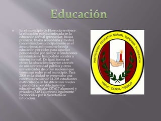  En el municipio de Florencia se ofrece
la educación pública enfocada en la
educación formal (preescolar, básica
primaria, básica secundaria y media)
concentrándose principalmente en el
área urbana; así mismo se brinda
educación por ciclos para aquellas
personas que por tiempo o condiciones
económicas no han podido acceder a
sistema formal. De igual forma se
ofrece la educación superior a través
de una universidad pública y otras
universidades de orden nacional que
tienen sus sedes en el municipio. Para
2008 en la ciudad se presentaba una
cobertura escolar de 41.298 estudiantes
matriculados en los diferentes niveles
y atendida en establecimientos
educativos oficiales (37.617 alumnos) y
privados (3.681 alumnos) legalmente
reconocidas por la Secretaria de
Educación.
 