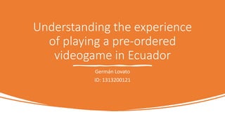 Understanding the experience
of playing a pre-ordered
videogame in Ecuador
Germán Lovato
ID: 1313200121
 