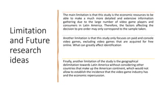 Limitation
and Future
research
ideas
The main limitation is that this study is the economic resources to be
able to make a much more detailed and extensive information
gathering due to the large number of video game players and
consumers in Latin America. Therefore, the factors affecting the
decision to pre-order may only correspond to the sample taken.
Another limitation is that this study only focuses on paid and console
video games, excluding video games that are acquired for free
online. What can greatly affect identification
Finally, another limitation of the study is the geographical
delimitation towards Latin America without considering other
countries that make up the American continent, which would not
allow to establish the incidence that the video game industry has
and the economic repercussion.
 