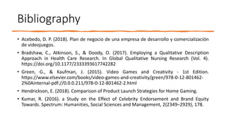 Bibliography
• Acebedo, D. P. (2018). Plan de negocio de una empresa de desarrollo y comercialización
de videojuegos.
• Bradshaw, C., Atkinson, S., & Doody, O. (2017). Employing a Qualitative Description
Approach in Health Care Research. In Global Qualitative Nursing Research (Vol. 4).
https://doi.org/10.1177/2333393617742282
• Green, G., & Kaufman, J. (2015). Video Games and Creativity - 1st Edition.
https://www.elsevier.com/books/video-games-and-creativity/green/978-0-12-801462-
2%0Ainternal-pdf://0.0.0.211/978-0-12-801462-2.html
• Hendrickson, E. (2018). Comparison of Product Launch Strategies for Home Gaming.
• Kumar, R. (2016). a Study on the Effect of Celebrity Endorsement and Brand Equity
Towards. Spectrum: Humanities, Social Sciences and Management, 2(2349–2929), 178.
 