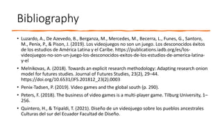 Bibliography
• Luzardo, A., De Azevedo, B., Berganza, M., Mercedes, M., Becerra, L., Funes, G., Santoro,
M., Penix, P., & Pison, J. (2019). Los videojuegos no son un juego. Los desconocidos éxitos
de los estudios de América Latina y el Caribe. https://publications.iadb.org/es/los-
videojuegos-no-son-un-juego-los-desconocidos-exitos-de-los-estudios-de-america-latina-
y-el
• Melnikovas, A. (2018). Towards an explicit research methodology: Adapting research onion
model for futures studies. Journal of Futures Studies, 23(2), 29–44.
https://doi.org/10.6531/JFS.201812_23(2).0003
• Penix-Tadsen, P. (2019). Video games and the global south (p. 290).
• Peters, F. (2018). The business of video games is a multi-player game. Tilburg University, 1–
256.
• Quintero, H., & Tripaldi, T. (2021). Diseño de un videojuego sobre los pueblos ancestrales
Culturas del sur del Ecuador Facultad de Diseño.
 