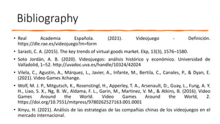 Bibliography
• Real Academia Española. (2021). Videojuego - Definición.
https://dle.rae.es/videojuego?m=form
• Sarasti, C. A. (2015). The key trends of virtual goods market. Ekp, 13(3), 1576–1580.
• Soto Jordán, A. B. (2020). Videojuegos: análisis histórico y económico. Universidad de
Valladolid, 1–52. http://uvadoc.uva.es/handle/10324/42024
• Vilela, C., Agustin, A., Márquez, L., Javier, A., Infante, M., Bertila, C., Canales, P., & Dyan, E.
(2021). Video Games Xchange.
• Wolf, M. J. P., Mitgutsch, K., Rosenstingl, H., Apperley, T. A., Arsenault, D., Guay, L., Fung, A. Y.
H., Liao, S. X., Ng, B. W., Aldama, F. L., Garin, M., Martinez, V. M., & Atkins, B. (2016). Video
Games Around the World. Video Games Around the World, 2.
https://doi.org/10.7551/mitpress/9780262527163.001.0001
• Xinyu, H. (2021). Análisis de las estrategias de las compañías chinas de los videojuegos en el
mercado internacional.
 