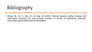 Bibliography
• Zhang, W., He, Y., Gou, Q., & Yang, W. (2021). Optimal advance selling strategy with
information provision for omni-channel retailers. In Annals of Operations Research.
https://doi.org/10.1007/s10479-020-03896-y
 