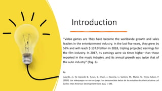 Introduction
“Video games are They have become the worldwide growth and sales
leaders in the entertainment industry. In the last five years, they grew by
56% and will reach $ 137.9 billion in 2018, tripling projected earnings for
the film industry. In 2017, its earnings were six times higher than those
reported in the music industry, and its annual growth was twice that of
the auto industry” (Pag. 6).
By:
Luzardo, A.; De Azevedo B.; Funes, G.; Pison, J.; Becerra, L.; Santoro, M.; Mateo, M.; Penix-Tadsen, P.
(2019). Los videojuegos no son un juego. Los desconocidos éxitos de los estudios de América Latina y el
Caribe; Inter-American Development Bank; 1(1), 1–243.
 
