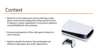 Context
• Research on the experience of pre-ordering a video
game: commercial strategy that allows partial income
in advance, creates expectation in consumers (players)
and profitability for the company.
• Economic perspective of the video game industry in
Latin America.
• Need to identify the factors that participate and
influence video game pre-order experiences.
 