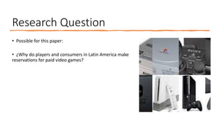 Research Question
• Possible for this paper:
• ¿Why do players and consumers in Latin America make
reservations for paid video games?
 