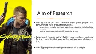 Aim of Research
• Identify the factors that influence video game players and
consumers to make product reservations.
• Respondents verbalize their past experience, selecting multiple choice
answers.
• Analyze your responses to identify incidental factors
• Determine if the reservation of video games has been profitable
for the companies that have applied said commercial strategy;
and,
• Identify prospects for video game reservation strategies.
 