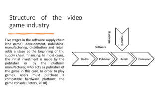 Structure of the video
game industry
Five stages in the software supply chain
(the game): development, publishing,
manufacturing, distribution and retail.
adds a stage at the beginning of the
supply chain: financing. In most cases,
the initial investment is made by the
publisher or by the platform
manufacturer, who acts as publisher of
the game in this case. In order to play
games, users must purchase a
compatible hardware platform: the
game console (Peters, 2018).
 