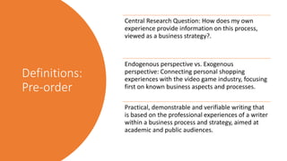 Definitions:
Pre-order
Central Research Question: How does my own
experience provide information on this process,
viewed as a business strategy?.
Endogenous perspective vs. Exogenous
perspective: Connecting personal shopping
experiences with the video game industry, focusing
first on known business aspects and processes.
Practical, demonstrable and verifiable writing that
is based on the professional experiences of a writer
within a business process and strategy, aimed at
academic and public audiences.
 