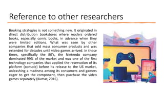 Reference to other researchers
Booking strategies is not something new. It originated in
direct distribution bookstores where readers ordered
books, especially comic books, in advance when they
were limited editions. What was seen by other
companies that sold mass consumer products and was
extended for decades until video games arrived. In those
times, specifically the 80's, the Nintendo company
dominated 99% of the market and was one of the first
technology companies that applied the reservation of its
platform (console) before its release to the US market,
unleashing a madness among its consumers and gamers
eager to get the component, then purchase the video
games separately (Kumar, 2016).
 