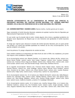 DIRECCIÓN GENERAL
                                                                                                      DE COMUNICACIÓN



                                                                                                           México, D.F.
                                                                                             Martes 14 de abril de 2009


VERSIÓN ESTENOGRÁFICA DE LA CONFERENCIA DE PRENSA QUE OFRECIÓ EL
PRESIDENTE NACIONAL DEL PARTIDO ACCIÓN NACIONAL, LIC. GERMÁN MARTÍNEZ
CÁZARES, EN LA SALA DE CONFERENCIAS DE LA SEDE NACIONAL DEL PARTIDO.


LIC. GERMÁN MARTÍNEZ CÁZARES (GMC): Buenas noches, muchas gracias por la espera.

Sigue sesionando el Comité Ejecutivo Nacional, acabamos de aprobar nuestras listas de Diputados por
Representación Proporcional, los 200 nombres.

En una sesión, que ha durado toda la tarde, tratado algunos otros temas y quedaban pendientes de
designar nueve diputaciones de Mayoría que en este momento está aprobando el Comité Ejecutivo
Nacional.

Yo tengo que regresar para clausurar la Sesión del Comité Ejecutivo Nacional, pero no quise perder
más tiempo y en cuanto han quedado aprobados los nombres de las cinco circunscripciones, los he
querido compartir con ustedes.

Leeré los primeros 10, pongo a disposición de ustedes las listas.

Estos nombres obedecen al compromiso que había hecho de abrir el PAN a los ciudadanos y de poner
más mujeres como candidatas a diputadas.

En la circunscripción número uno, Manuel Clouthier; en el número dos, Dolores del Río; número tres,
Arturo García Portillo; número cuatro, Dora Evelyn Trigueras; número cinco, Gustavo González;
número seis, Francisco Arturo Vega de la Madrid; número siete, Felícitas Parra; número ocho, Javier
Corral Jurado; número nueve, Ana Elia Paredes Árciga; número diez, Bonifacio Herrera.

De la segunda circunscripción: Número uno, Francisco Xavier Salazar Sáenz; número dos, Norma
Sánchez Romero; número tres, Javier Usabiaga; número cuatro, Marcela Torres Peimbert; número
cinco, Gerardo de los Cobos; número seis, Arturo Ramírez Bucio; número siete, Lourdes Reynoso;
número ocho; Felipe Cantú; número nueve, Tomasa Vives; número 10, Jesús Ramírez.

De la circunscripción número tres: En el número uno, Roberto Gil Zuarth; número dos, Nelly Márquez;
número tres, Bernardo Téllez; número cuatro, Yolanda Valencia; número cinco, José Ignacio Seara;
número seis, Silvia Monge Villalobos; número siete, Gustavo Ortega Joaquín; número ocho, Gloria
Luna; número nueve, Guillermo Zavaleta, y número 10, Guadalupe Valenzuela.

En la circunscripción número cuatro: En el número uno, Josefina Vázquez Mota; en el número dos,
Valdemar Gutiérrez; número tres, Paz Fernández Cueto; número cuatro, Sergio González; número
cinco, Augusta Valentina Díaz de Rivera; número seis, Jesús Giles; número siete, Silvia Esther Pérez


                                                             1

       Av. Coyoacán N° 1546 Col. del Valle C.P. 03100 México, D.F. // Teléfonos: (55) 5200 4000 extensión 3075 -- 3097

                                      // victor.puente@cen.pan.org.mx // angel.gomez@cen.pan.org.mx
                     www.pan.org.mx
 