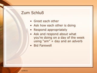 12/09/16
Zum Schluß
• Greet each other
• Ask how each other is doing
• Respond appropriately
• Ask and respond about what
you’re doing on a day of the week
using “am” + day and an adverb
• Bid Farewell
 