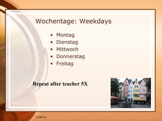 12/09/16
Wochentage: Weekdays
• Montag
• Dienstag
• Mittwoch
• Donnerstag
• Freitag
Repeat after teacher 5X
 