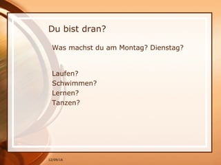 12/09/16
Du bist dran?
Was machst du am Montag? Dienstag?
Laufen?
Schwimmen?
Lernen?
Tanzen?
 