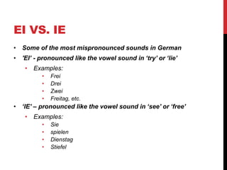 EI VS. IE
• Some of the most mispronounced sounds in German
• 'EI’ - pronounced like the vowel sound in ‘try’ or ‘lie’
• Examples:
• Frei
• Drei
• Zwei
• Freitag, etc.
• ‘IE’ – pronounced like the vowel sound in ‘see’ or ‘free’
• Examples:
• Sie
• spielen
• Dienstag
• Stiefel
 