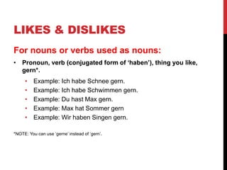 LIKES & DISLIKES
For nouns or verbs used as nouns:
• Pronoun, verb (conjugated form of ‘haben’), thing you like,
gern*.
• Example: Ich habe Schnee gern.
• Example: Ich habe Schwimmen gern.
• Example: Du hast Max gern.
• Example: Max hat Sommer gern
• Example: Wir haben Singen gern.
*NOTE: You can use ‘gerne’ instead of ‘gern’.
 