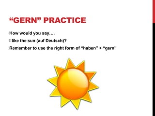 “GERN” PRACTICE
How would you say….
I like the sun (auf Deutsch)?
Remember to use the right form of “haben” + “gern”
 