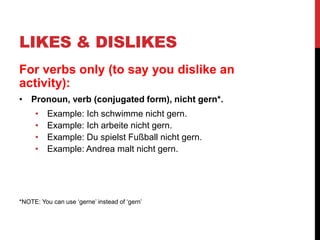 LIKES & DISLIKES
For verbs only (to say you dislike an
activity):
• Pronoun, verb (conjugated form), nicht gern*.
• Example: Ich schwimme nicht gern.
• Example: Ich arbeite nicht gern.
• Example: Du spielst Fußball nicht gern.
• Example: Andrea malt nicht gern.
*NOTE: You can use ‘gerne’ instead of ‘gern’
 