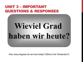 UNIT 3 – IMPORTANT
QUESTIONS & RESPONSES
Wieviel Grad
haben wir heute?
How many degrees do we have today? (What is the Temperatur?)
 