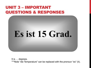 UNIT 3 – IMPORTANT
QUESTIONS & RESPONSES
Es ist 15 Grad.
It is … degrees.
***Note “die Temperature” can be replaced with the pronoun “es” (it).
 