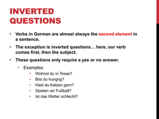 • Verbs in German are almost always the second element in
a sentence.
• The exception is inverted questions… here, our verb
comes first, then the subject.
• These questions only require a yes or no answer.
• Examples:
• Wohnst du in Texas?
• Bist du hungrig?
• Hast du Katzen gern?
• Spielen wir Fußball?
• Ist das Wetter schlecht?
INVERTED
QUESTIONS
 