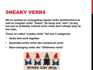 SNEAKY VERBS
We’ve worked on conjugating regular verbs (e/st/t/en/t/en) as
well as irregular verbs “haben” (to have) and “sein” (to be),
but you’ve probably noticed some verbs don’t always play by
the rules.
These so called “sneaky verbs” fall into 3 categories:
• Verbs that work together
• Separable prefix verbs aka compound verbs
• Stem-changing verbs aka “Oklahoma verbs”
 