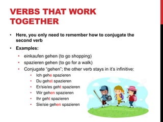 VERBS THAT WORK
TOGETHER
• Here, you only need to remember how to conjugate the
second verb
• Examples:
• einkaufen gehen (to go shopping)
• spazieren gehen (to go for a walk)
• Conjugate “gehen”; the other verb stays in it’s infinitive:
• Ich gehe spazieren
• Du gehst spazieren
• Er/sie/es geht spazieren
• Wir gehen spazieren
• Ihr geht spazieren
• Sie/sie gehen spazieren
 