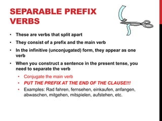 SEPARABLE PREFIX
VERBS
• These are verbs that split apart
• They consist of a prefix and the main verb
• In the infinitive (unconjugated) form, they appear as one
verb
• When you construct a sentence in the present tense, you
need to separate the verb
• Conjugate the main verb
• PUT THE PREFIX AT THE END OF THE CLAUSE!!!
• Examples: Rad fahren, fernsehen, einkaufen, anfangen,
abwaschen, mitgehen, mitspielen, aufstehen, etc.
 