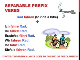 SEPARABLE PREFIX
VERBS
Rad fahren (to ride a bike)

Ich fahre Rad.
Du fährst Rad.
Er/sie/es fährt Rad.
Wir fahren Rad.
Ihr fahrt Rad.
Sie/sie fahren Rad.
***NOTE: THE PREFIX ALWAYS GOES TO THE END OF THE CLAUSE!!!!
 