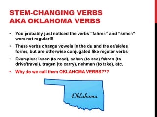 STEM-CHANGING VERBS
AKA OKLAHOMA VERBS
• You probably just noticed the verbs “fahren” and “sehen”
were not regular!!!
• These verbs change vowels in the du and the er/sie/es
forms, but are otherwise conjugated like regular verbs
• Examples: lesen (to read), sehen (to see) fahren (to
drive/travel), tragen (to carry), nehmen (to take), etc.
• Why do we call them OKLAHOMA VERBS???
 
